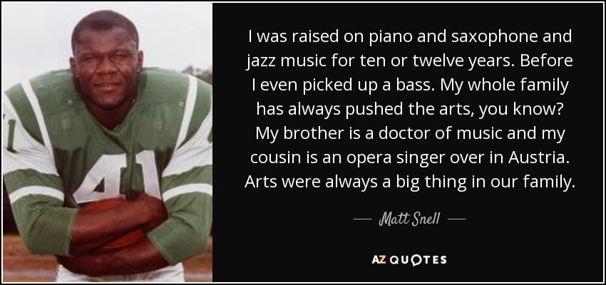 I was raised on piano and saxophone and jazz music for ten or twelve years. Before I even picked up a bass. My whole family has always pushed the arts, you know? My brother is a doctor of music and my cousin is an opera singer over in Austria. Arts were always a big thing in our family. - Matt Snell