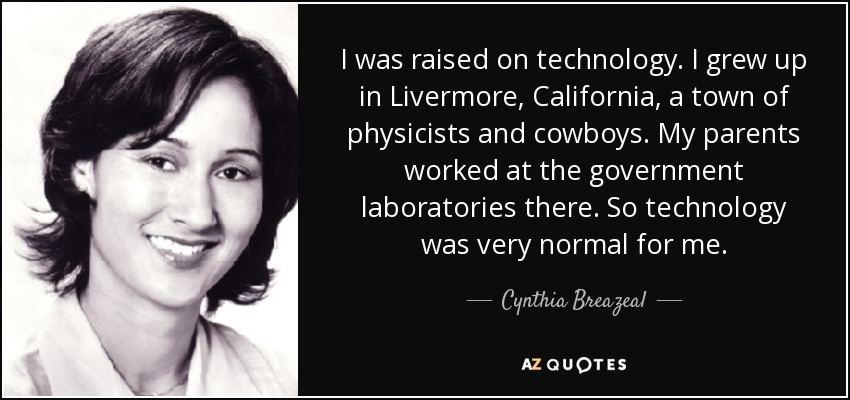 I was raised on technology. I grew up in Livermore, California, a town of physicists and cowboys. My parents worked at the government laboratories there. So technology was very normal for me. - Cynthia Breazeal