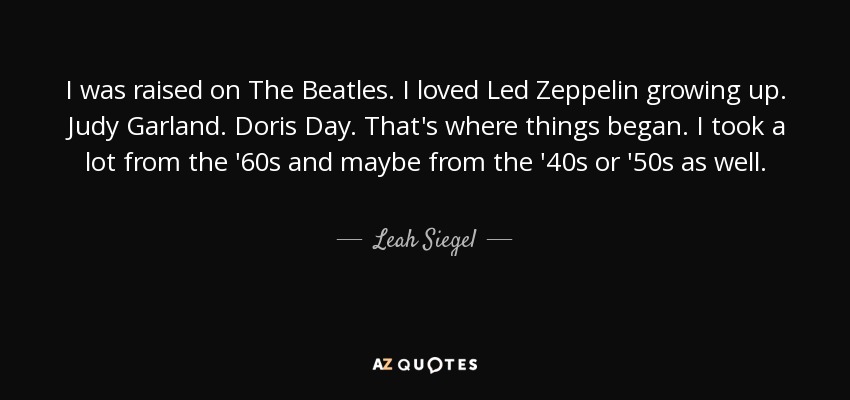 I was raised on The Beatles. I loved Led Zeppelin growing up. Judy Garland. Doris Day. That's where things began. I took a lot from the '60s and maybe from the '40s or '50s as well. - Leah Siegel