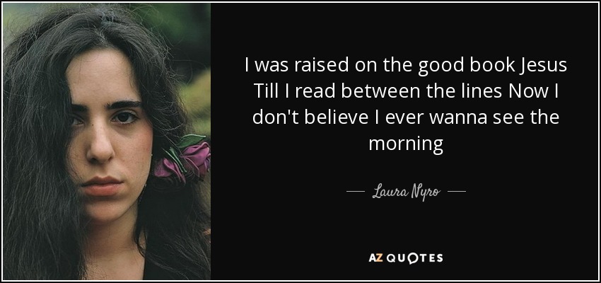 I was raised on the good book Jesus Till I read between the lines Now I don't believe I ever wanna see the morning - Laura Nyro