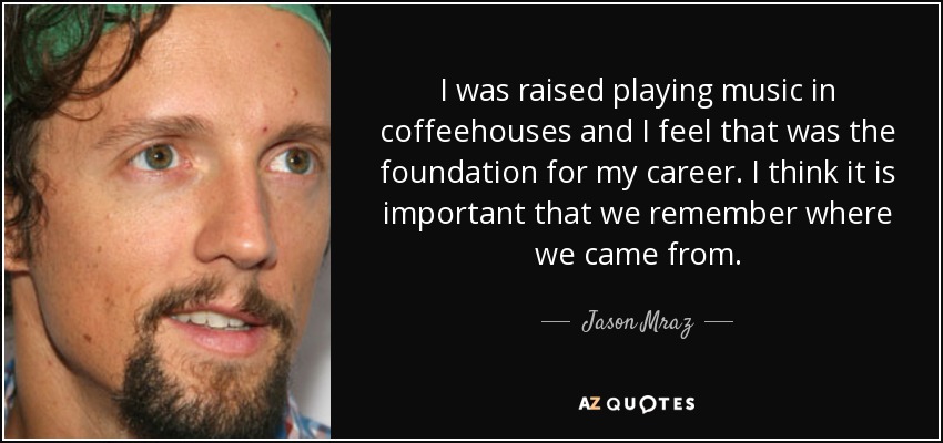 I was raised playing music in coffeehouses and I feel that was the foundation for my career. I think it is important that we remember where we came from. - Jason Mraz