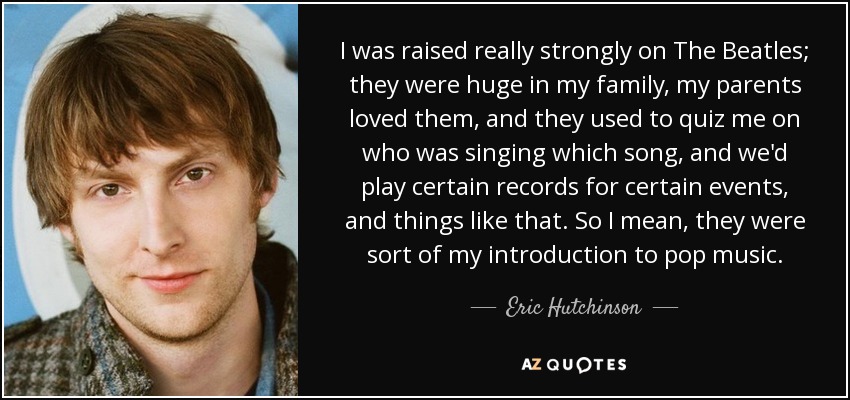 I was raised really strongly on The Beatles; they were huge in my family, my parents loved them, and they used to quiz me on who was singing which song, and we'd play certain records for certain events, and things like that. So I mean, they were sort of my introduction to pop music. - Eric Hutchinson
