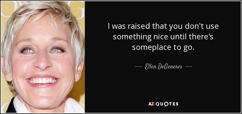 I was raised that you don't use something nice until there's someplace to go. - Ellen DeGeneres