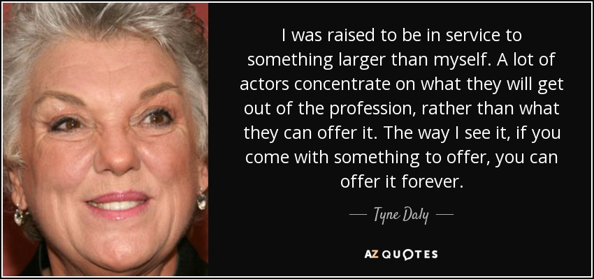I was raised to be in service to something larger than myself. A lot of actors concentrate on what they will get out of the profession, rather than what they can offer it. The way I see it, if you come with something to offer, you can offer it forever. - Tyne Daly