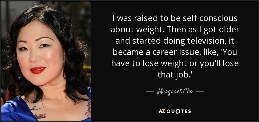 I was raised to be self-conscious about weight. Then as I got older and started doing television, it became a career issue, like, 'You have to lose weight or you'll lose that job.' - Margaret Cho