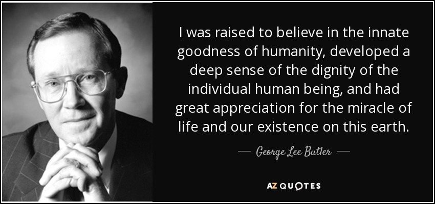 I was raised to believe in the innate goodness of humanity, developed a deep sense of the dignity of the individual human being, and had great appreciation for the miracle of life and our existence on this earth. - George Lee Butler