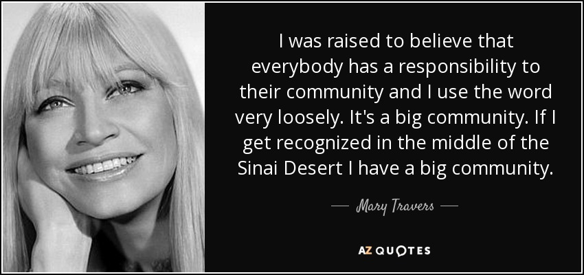 I was raised to believe that everybody has a responsibility to their community and I use the word very loosely. It's a big community. If I get recognized in the middle of the Sinai Desert I have a big community. - Mary Travers