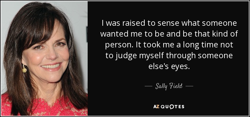 I was raised to sense what someone wanted me to be and be that kind of person. It took me a long time not to judge myself through someone else's eyes. - Sally Field