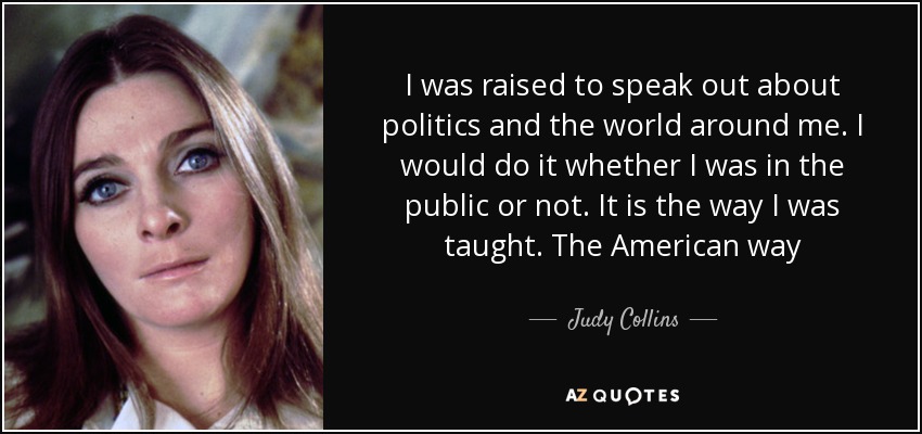 I was raised to speak out about politics and the world around me. I would do it whether I was in the public or not. It is the way I was taught. The American way - Judy Collins