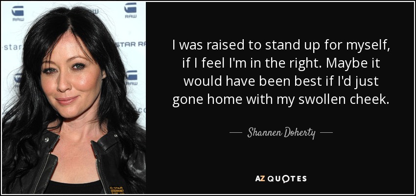 I was raised to stand up for myself, if I feel I'm in the right. Maybe it would have been best if I'd just gone home with my swollen cheek. - Shannen Doherty