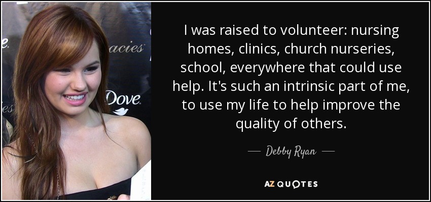 I was raised to volunteer: nursing homes, clinics, church nurseries, school, everywhere that could use help. It's such an intrinsic part of me, to use my life to help improve the quality of others. - Debby Ryan