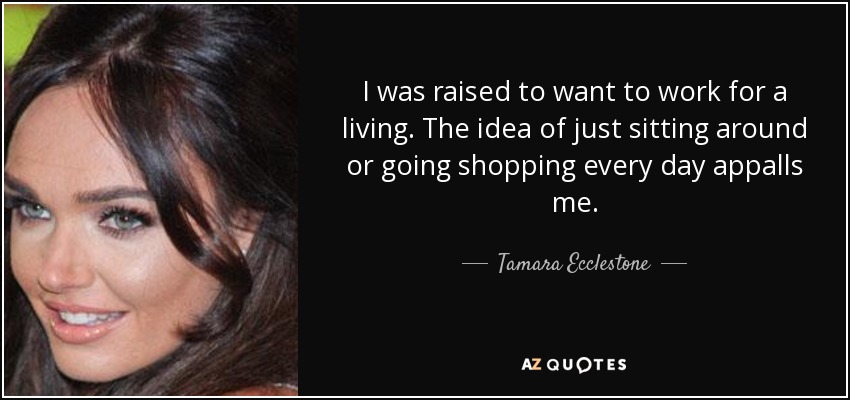 I was raised to want to work for a living. The idea of just sitting around or going shopping every day appalls me. - Tamara Ecclestone