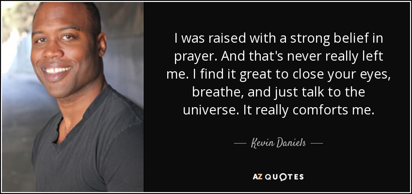 I was raised with a strong belief in prayer. And that's never really left me. I find it great to close your eyes, breathe, and just talk to the universe. It really comforts me. - Kevin Daniels