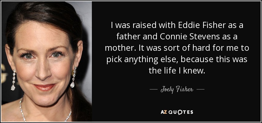 I was raised with Eddie Fisher as a father and Connie Stevens as a mother. It was sort of hard for me to pick anything else, because this was the life I knew. - Joely Fisher