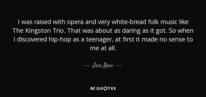 I was raised with opera and very white-bread folk music like The Kingston Trio. That was about as daring as it got. So when I discovered hip-hop as a teenager, at first it made no sense to me at all. - Jess Row