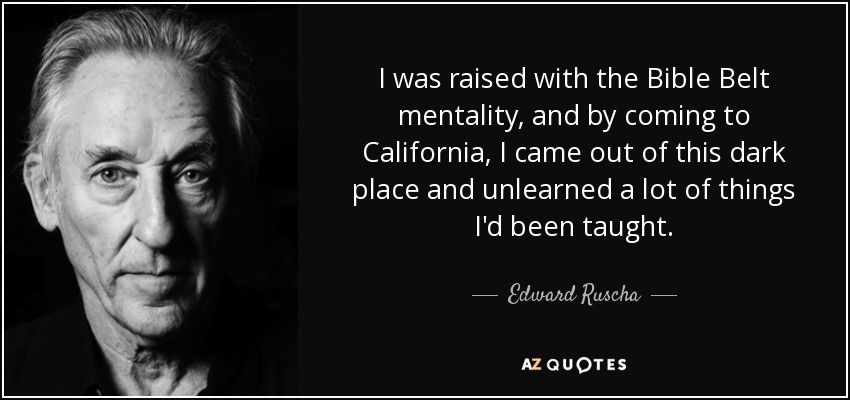 I was raised with the Bible Belt mentality, and by coming to California, I came out of this dark place and unlearned a lot of things I'd been taught. - Edward Ruscha