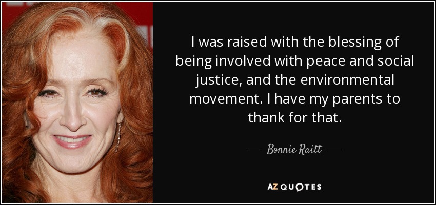 I was raised with the blessing of being involved with peace and social justice, and the environmental movement. I have my parents to thank for that. - Bonnie Raitt