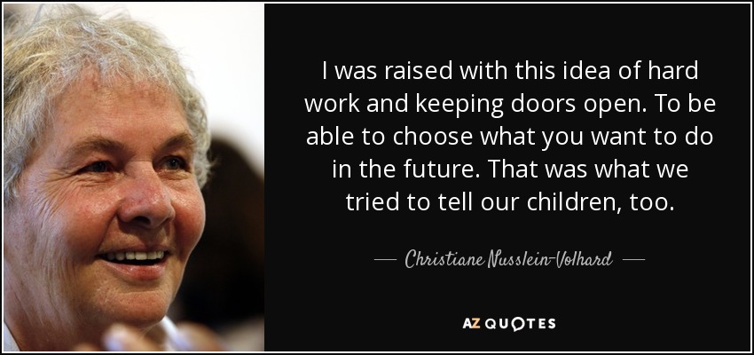 I was raised with this idea of hard work and keeping doors open. To be able to choose what you want to do in the future. That was what we tried to tell our children, too. - Christiane Nusslein-Volhard