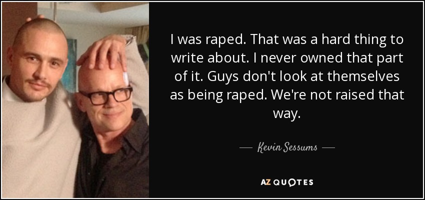 I was raped. That was a hard thing to write about. I never owned that part of it. Guys don't look at themselves as being raped. We're not raised that way. - Kevin Sessums
