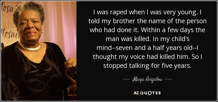 I was raped when I was very young. I told my brother the name of the person who had done it. Within a few days the man was killed. In my child's mind--seven and a half years old--I thought my voice had killed him. So I stopped talking for five years. - Maya Angelou
