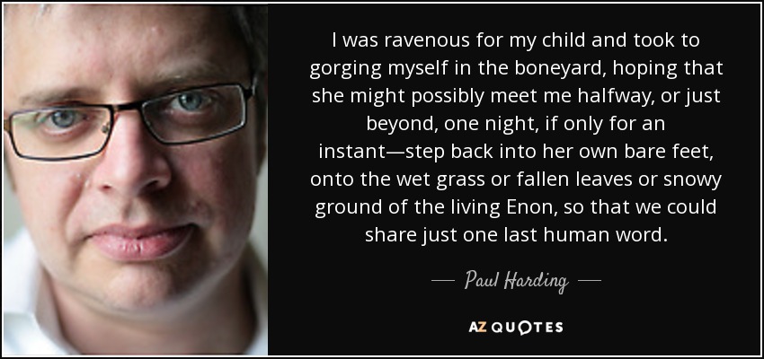 I was ravenous for my child and took to gorging myself in the boneyard, hoping that she might possibly meet me halfway, or just beyond, one night, if only for an instant—step back into her own bare feet, onto the wet grass or fallen leaves or snowy ground of the living Enon, so that we could share just one last human word. - Paul Harding