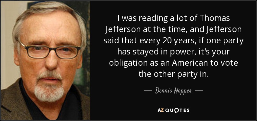 I was reading a lot of Thomas Jefferson at the time, and Jefferson said that every 20 years, if one party has stayed in power, it's your obligation as an American to vote the other party in. - Dennis Hopper
