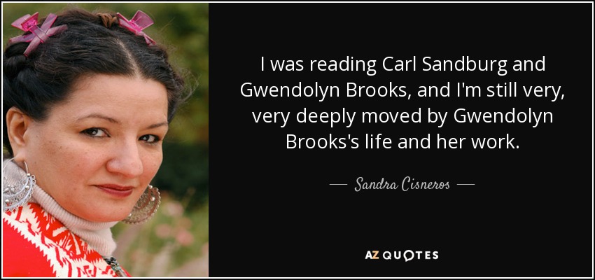 I was reading Carl Sandburg and Gwendolyn Brooks, and I'm still very, very deeply moved by Gwendolyn Brooks's life and her work. - Sandra Cisneros