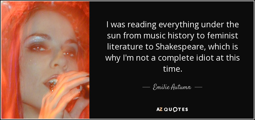 I was reading everything under the sun from music history to feminist literature to Shakespeare, which is why I'm not a complete idiot at this time. - Emilie Autumn