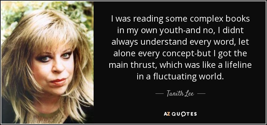 I was reading some complex books in my own youth-and no, I didnt always understand every word, let alone every concept-but I got the main thrust, which was like a lifeline in a fluctuating world. - Tanith Lee