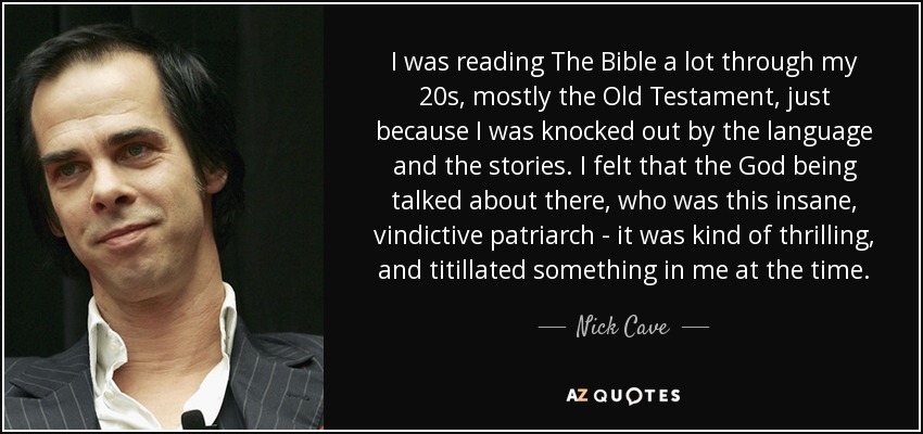 I was reading The Bible a lot through my 20s, mostly the Old Testament, just because I was knocked out by the language and the stories. I felt that the God being talked about there, who was this insane, vindictive patriarch - it was kind of thrilling, and titillated something in me at the time. - Nick Cave