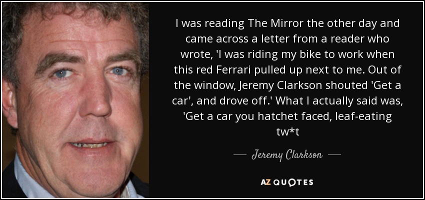 I was reading The Mirror the other day and came across a letter from a reader who wrote, 'I was riding my bike to work when this red Ferrari pulled up next to me. Out of the window, Jeremy Clarkson shouted 'Get a car', and drove off.' What I actually said was, 'Get a car you hatchet faced, leaf-eating tw*t - Jeremy Clarkson