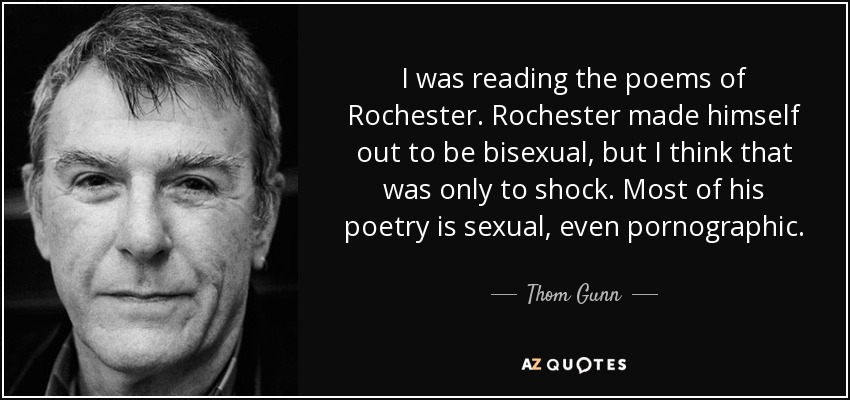I was reading the poems of Rochester. Rochester made himself out to be bisexual, but I think that was only to shock. Most of his poetry is sexual, even pornographic. - Thom Gunn