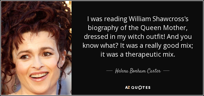 I was reading William Shawcross's biography of the Queen Mother, dressed in my witch outfit! And you know what? It was a really good mix; it was a therapeutic mix. - Helena Bonham Carter