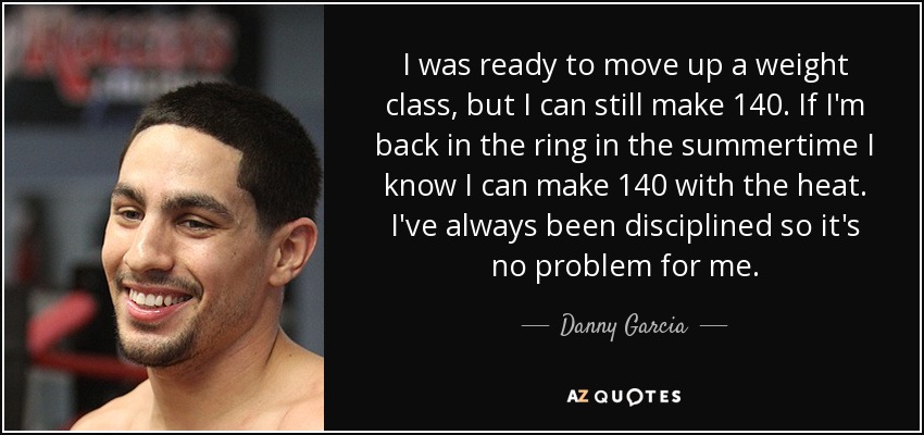 I was ready to move up a weight class, but I can still make 140. If I'm back in the ring in the summertime I know I can make 140 with the heat. I've always been disciplined so it's no problem for me. - Danny Garcia