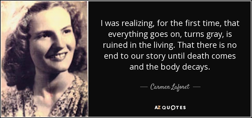 I was realizing, for the first time, that everything goes on, turns gray, is ruined in the living. That there is no end to our story until death comes and the body decays. - Carmen Laforet