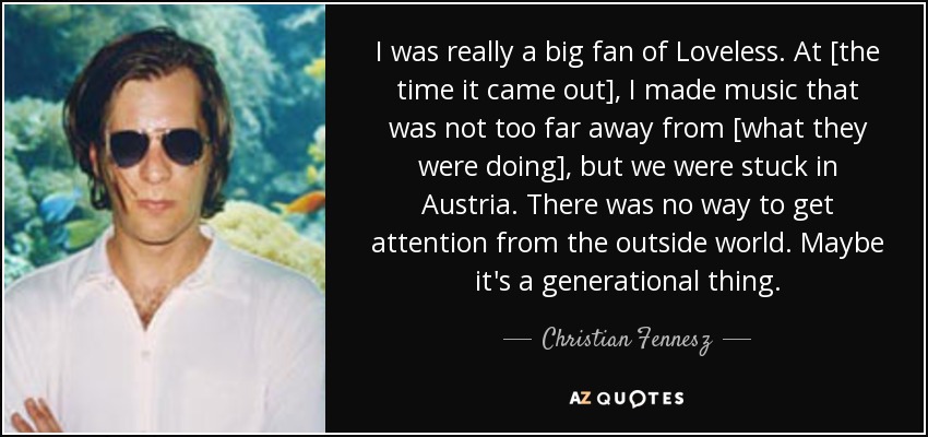 I was really a big fan of Loveless. At [the time it came out], I made music that was not too far away from [what they were doing], but we were stuck in Austria. There was no way to get attention from the outside world. Maybe it's a generational thing. - Christian Fennesz