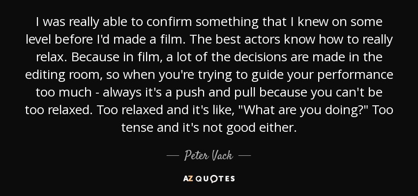 I was really able to confirm something that I knew on some level before I'd made a film. The best actors know how to really relax. Because in film, a lot of the decisions are made in the editing room, so when you're trying to guide your performance too much - always it's a push and pull because you can't be too relaxed. Too relaxed and it's like, 