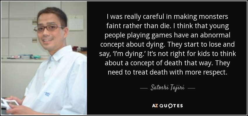 I was really careful in making monsters faint rather than die. I think that young people playing games have an abnormal concept about dying. They start to lose and say, ‘I’m dying.’ It’s not right for kids to think about a concept of death that way. They need to treat death with more respect. - Satoshi Tajiri