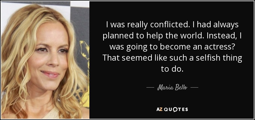 I was really conflicted. I had always planned to help the world. Instead, I was going to become an actress? That seemed like such a selfish thing to do. - Maria Bello
