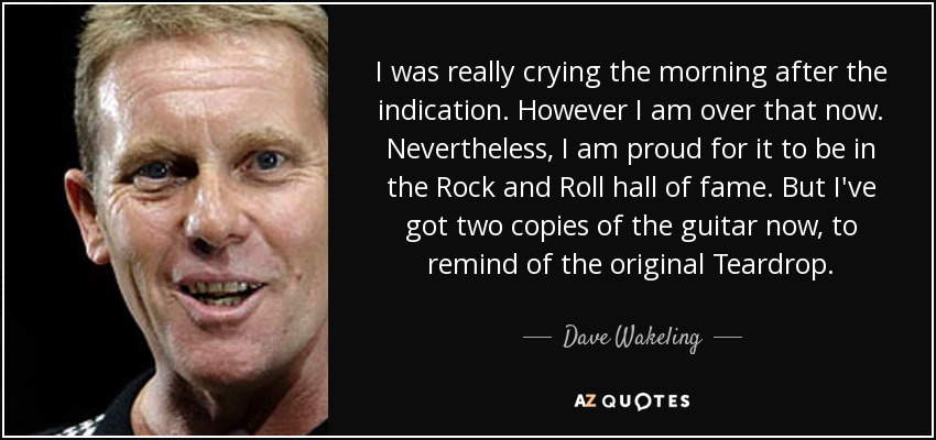 I was really crying the morning after the indication. However I am over that now. Nevertheless, I am proud for it to be in the Rock and Roll hall of fame. But I've got two copies of the guitar now, to remind of the original Teardrop. - Dave Wakeling