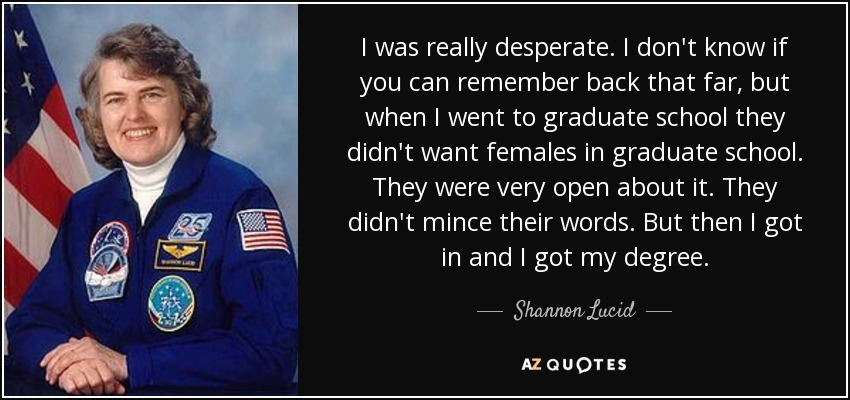 I was really desperate. I don't know if you can remember back that far, but when I went to graduate school they didn't want females in graduate school. They were very open about it. They didn't mince their words. But then I got in and I got my degree. - Shannon Lucid