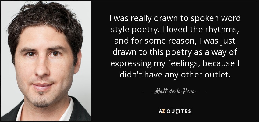 I was really drawn to spoken-word style poetry. I loved the rhythms, and for some reason, I was just drawn to this poetry as a way of expressing my feelings, because I didn't have any other outlet. - Matt de la Pena
