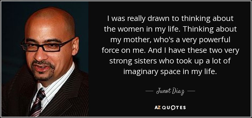 I was really drawn to thinking about the women in my life. Thinking about my mother, who's a very powerful force on me. And I have these two very strong sisters who took up a lot of imaginary space in my life. - Junot Diaz