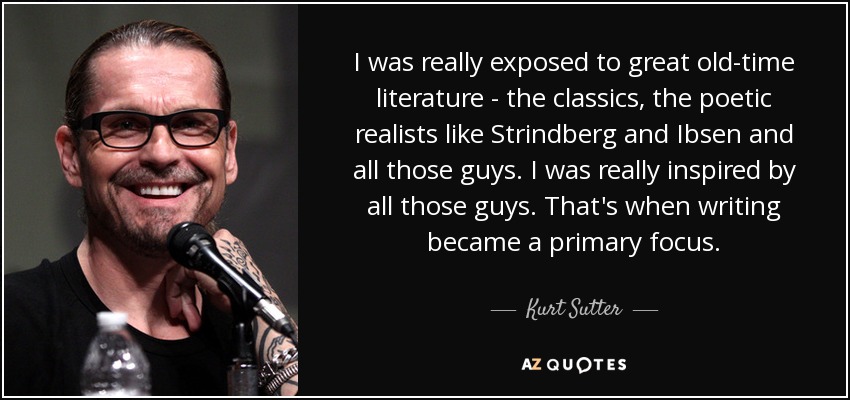I was really exposed to great old-time literature - the classics, the poetic realists like Strindberg and Ibsen and all those guys. I was really inspired by all those guys. That's when writing became a primary focus. - Kurt Sutter