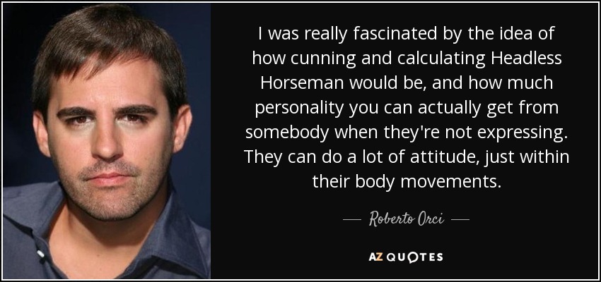 I was really fascinated by the idea of how cunning and calculating Headless Horseman would be, and how much personality you can actually get from somebody when they're not expressing. They can do a lot of attitude, just within their body movements. - Roberto Orci
