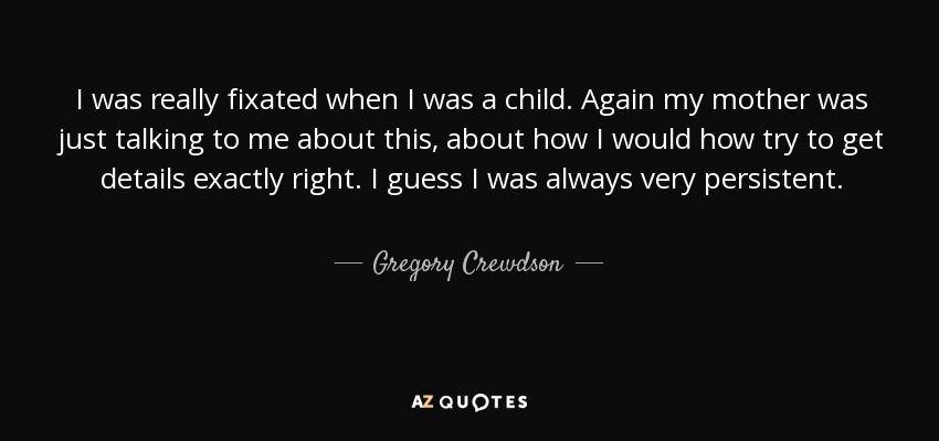 I was really fixated when I was a child. Again my mother was just talking to me about this, about how I would how try to get details exactly right. I guess I was always very persistent. - Gregory Crewdson