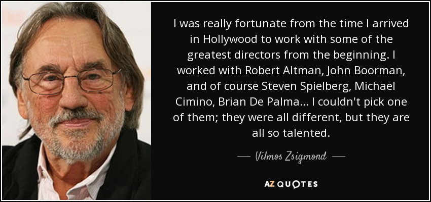 I was really fortunate from the time I arrived in Hollywood to work with some of the greatest directors from the beginning. I worked with Robert Altman, John Boorman, and of course Steven Spielberg, Michael Cimino, Brian De Palma ... I couldn't pick one of them; they were all different, but they are all so talented. - Vilmos Zsigmond