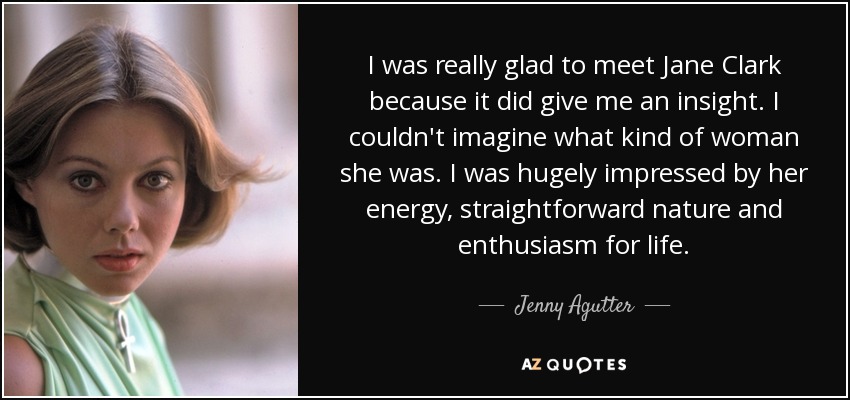 I was really glad to meet Jane Clark because it did give me an insight. I couldn't imagine what kind of woman she was. I was hugely impressed by her energy, straightforward nature and enthusiasm for life. - Jenny Agutter
