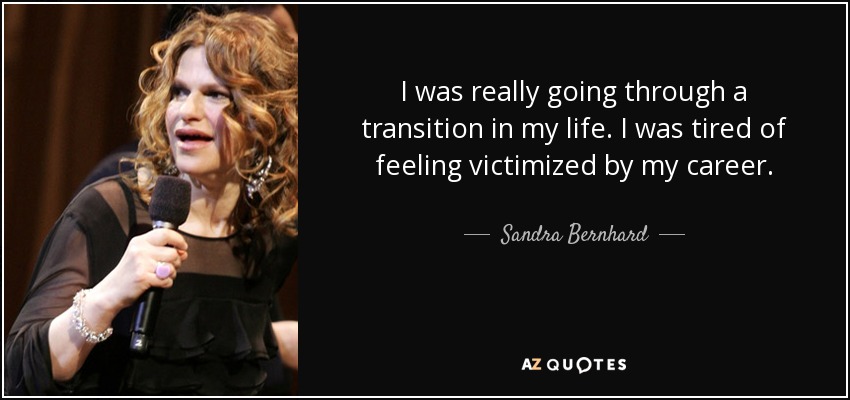 I was really going through a transition in my life. I was tired of feeling victimized by my career. - Sandra Bernhard
