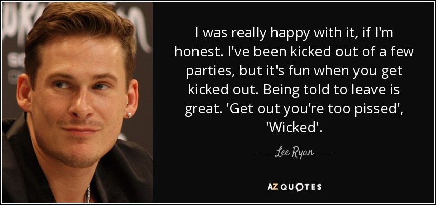 I was really happy with it, if I'm honest. I've been kicked out of a few parties, but it's fun when you get kicked out. Being told to leave is great. 'Get out you're too pissed', 'Wicked'. - Lee Ryan